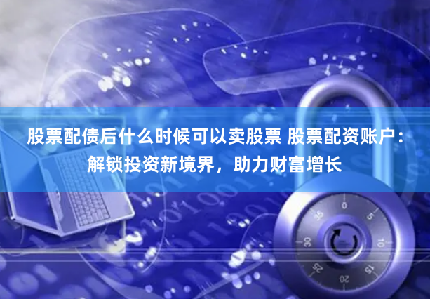 股票配债后什么时候可以卖股票 股票配资账户：解锁投资新境界，助力财富增长