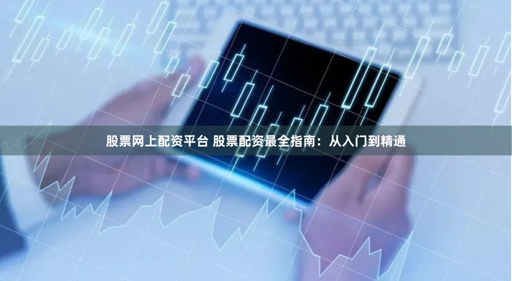 股票网上配资平台 股票配资最全指南：从入门到精通