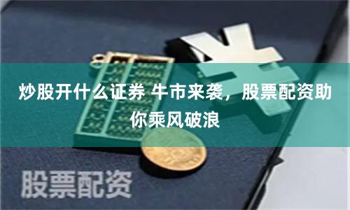 炒股开什么证券 牛市来袭，股票配资助你乘风破浪