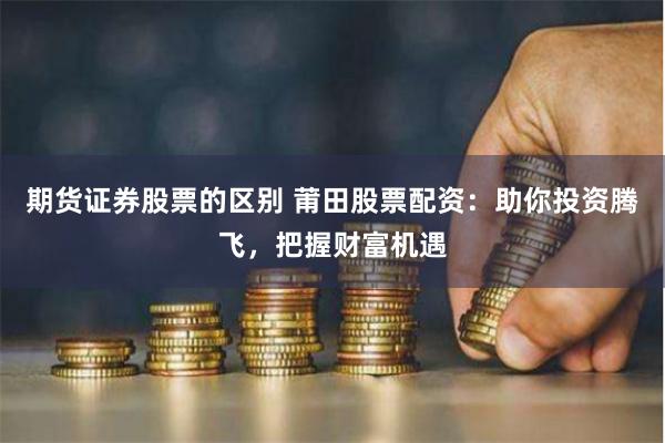期货证券股票的区别 莆田股票配资：助你投资腾飞，把握财富机遇