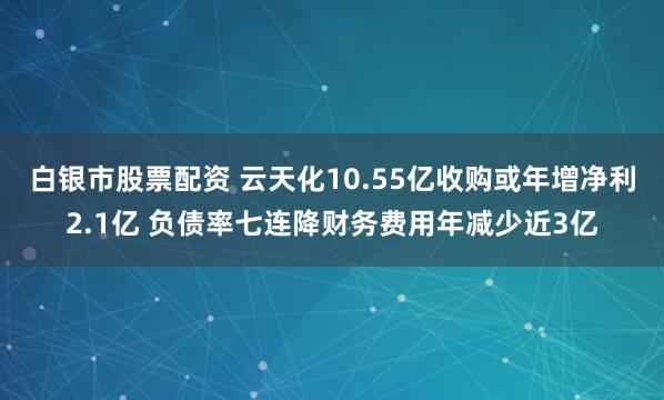 白银市股票配资 云天化10.55亿收购或年增净利2.1亿 负债率七连降财务费用年减少近3亿