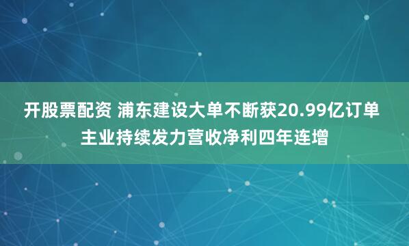 开股票配资 浦东建设大单不断获20.99亿订单 主业持续发力营收净利四年连增