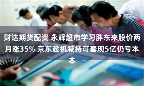 财达期货配资 永辉超市学习胖东来股价两月涨35% 京东趁机减持可套现5亿仍亏本