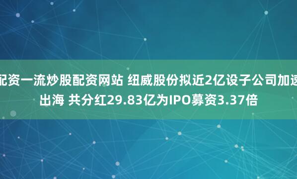 配资一流炒股配资网站 纽威股份拟近2亿设子公司加速出海 共分红29.83亿为IPO募资3.37倍