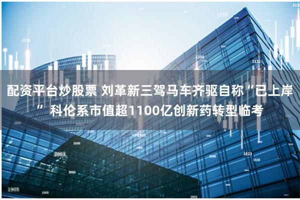 配资平台炒股票 刘革新三驾马车齐驱自称“已上岸” 科伦系市值超1100亿创新药转型临考