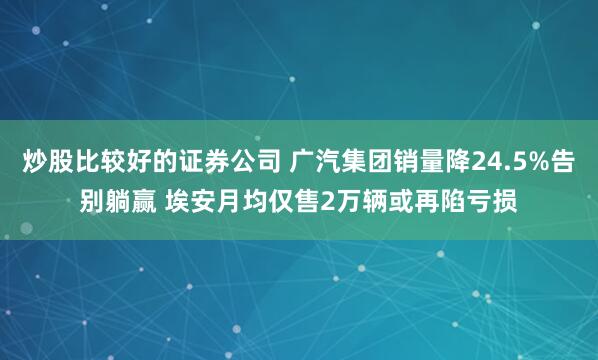 炒股比较好的证券公司 广汽集团销量降24.5%告别躺赢 埃安月均仅售2万辆或再陷亏损