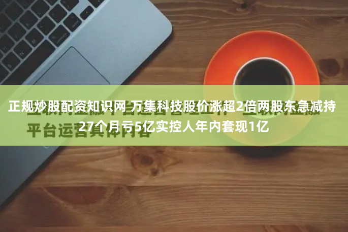 正规炒股配资知识网 万集科技股价涨超2倍两股东急减持 27个月亏5亿实控人年内套现1亿