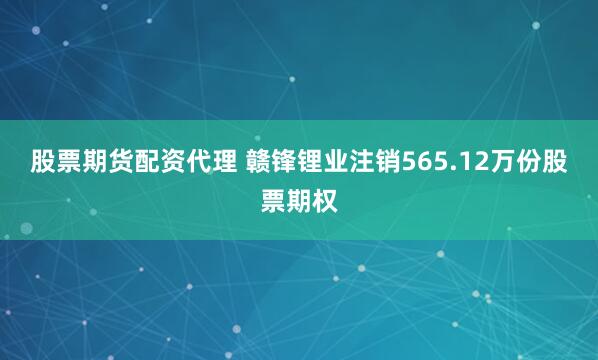 股票期货配资代理 赣锋锂业注销565.12万份股票期权