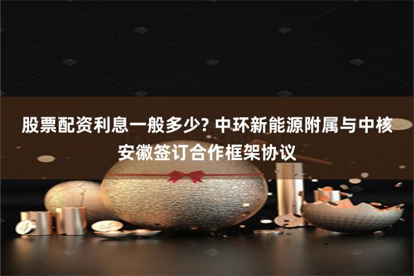 股票配资利息一般多少? 中环新能源附属与中核安徽签订合作框架协议
