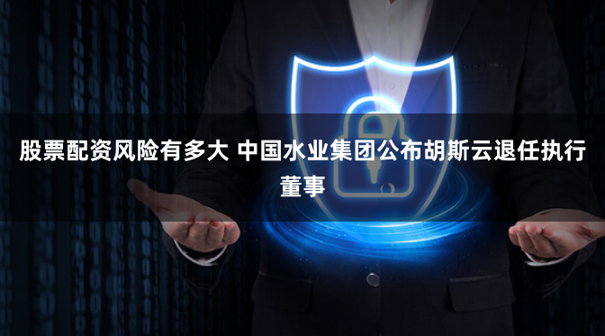 股票配资风险有多大 中国水业集团公布胡斯云退任执行董事