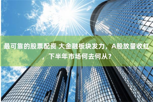 最可靠的股票配资 大金融板块发力，A股放量收红，下半年市场何去何从？