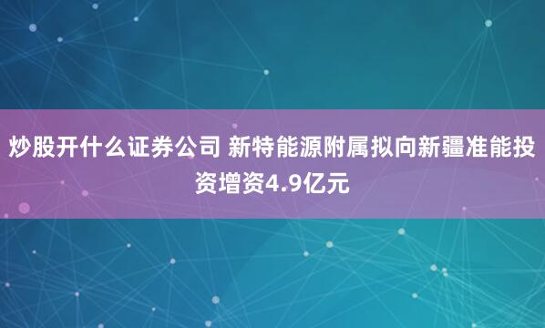炒股开什么证券公司 新特能源附属拟向新疆准能投资增资4.9亿元
