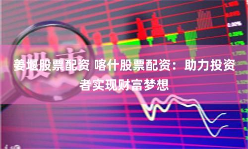 姜堰股票配资 喀什股票配资：助力投资者实现财富梦想