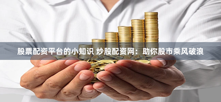 股票配资平台的小知识 炒股配资网：助你股市乘风破浪
