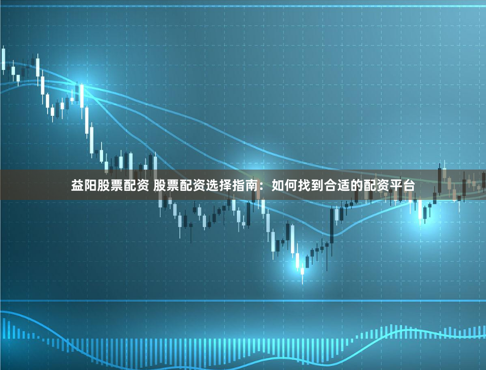 益阳股票配资 股票配资选择指南：如何找到合适的配资平台
