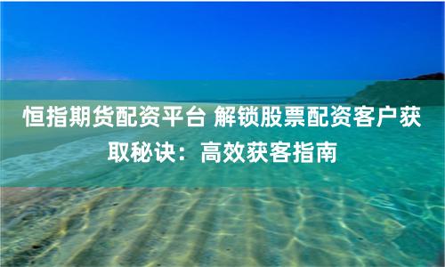 恒指期货配资平台 解锁股票配资客户获取秘诀：高效获客指南