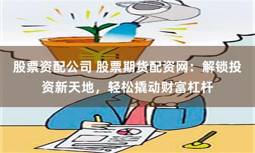 股票资配公司 股票期货配资网：解锁投资新天地，轻松撬动财富杠杆