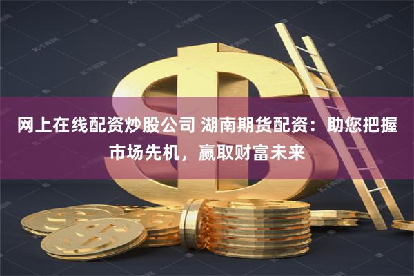 网上在线配资炒股公司 湖南期货配资：助您把握市场先机，赢取财富未来