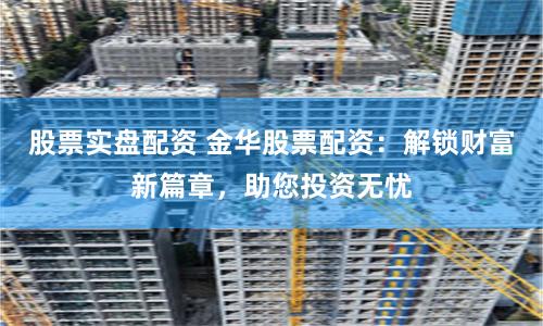 股票实盘配资 金华股票配资：解锁财富新篇章，助您投资无忧