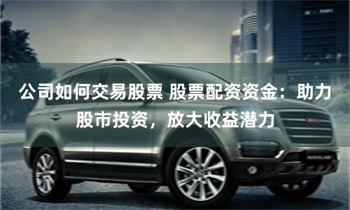 公司如何交易股票 股票配资资金：助力股市投资，放大收益潜力